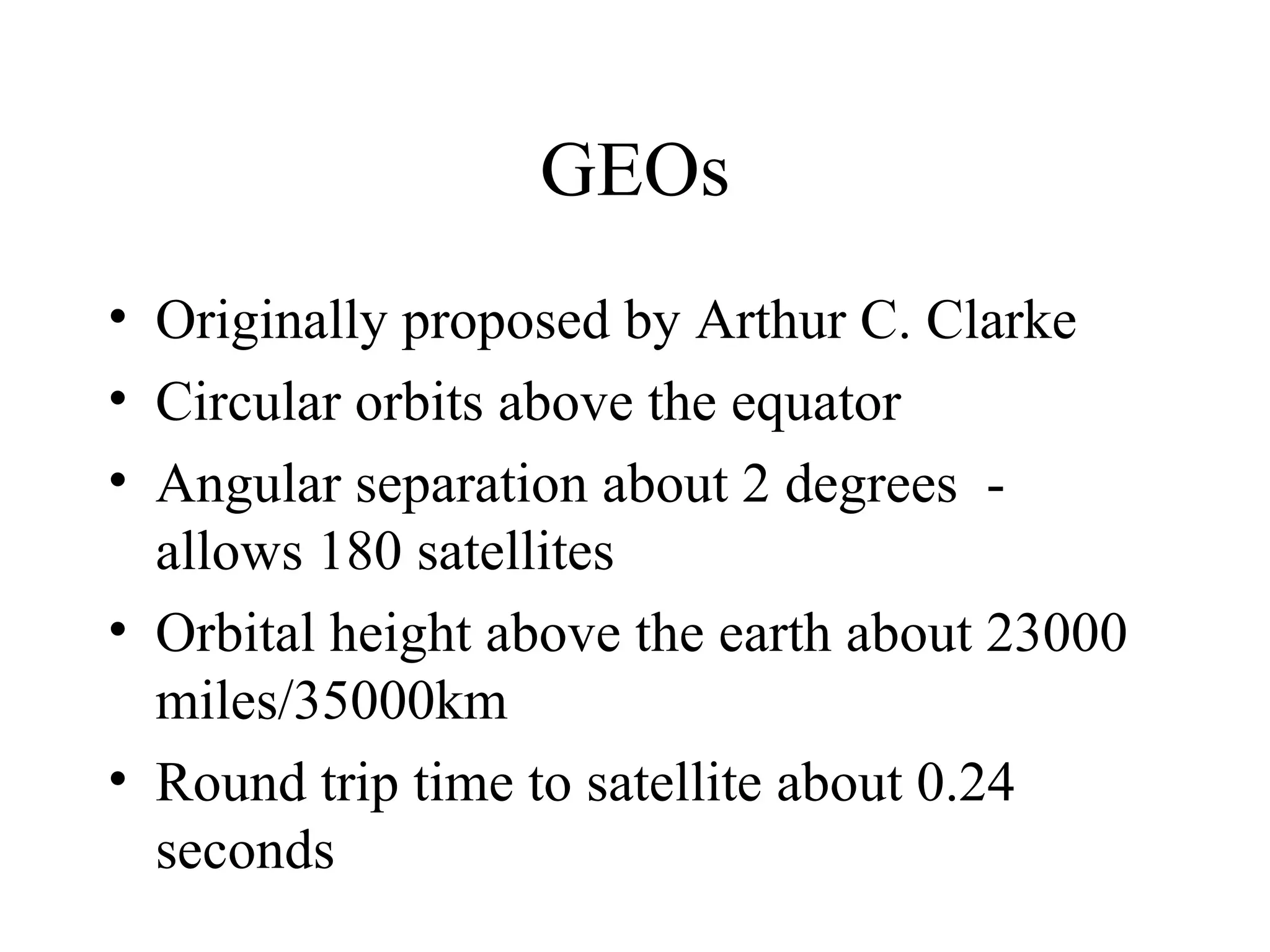 GEOs Originally proposed by Arthur C. Clarke Circular orbits above the equator Angular separation about 2 degrees  - allows 180 satellites Orbital height above the earth about 23000 miles/35000km Round trip time to satellite about 0.24 seconds 