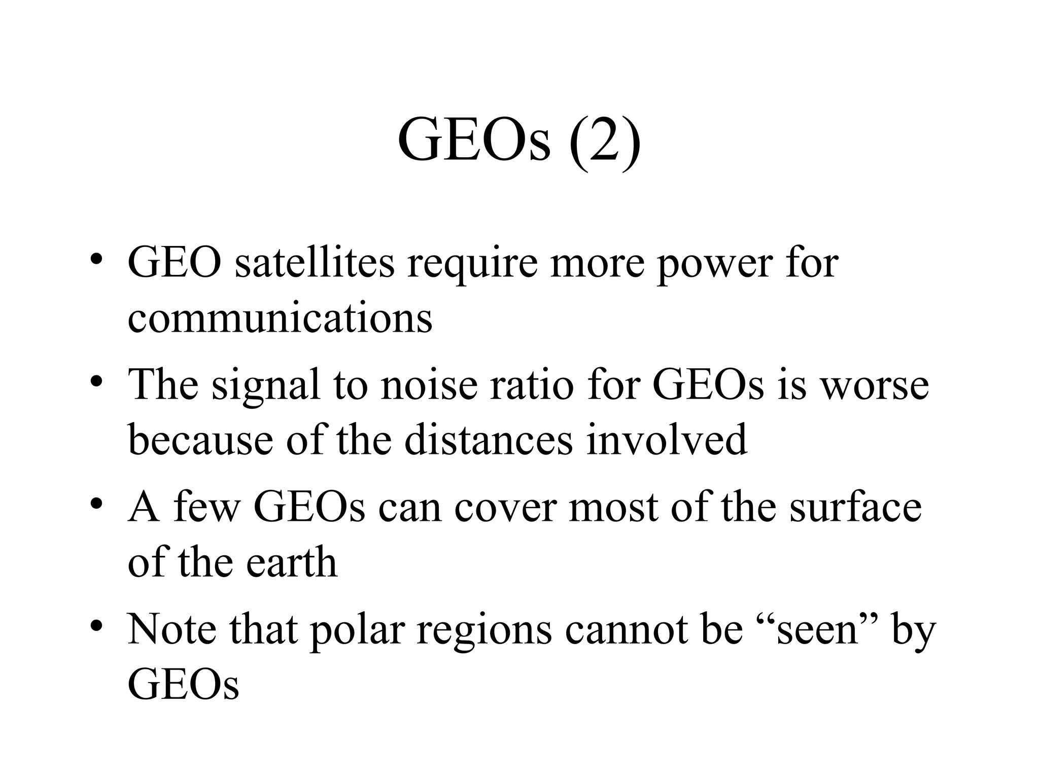 GEOs (2) GEO satellites require more power for communications The signal to noise ratio for GEOs is worse because of the distances involved A few GEOs can cover most of the surface of the earth Note that polar regions cannot be “seen” by GEOs 