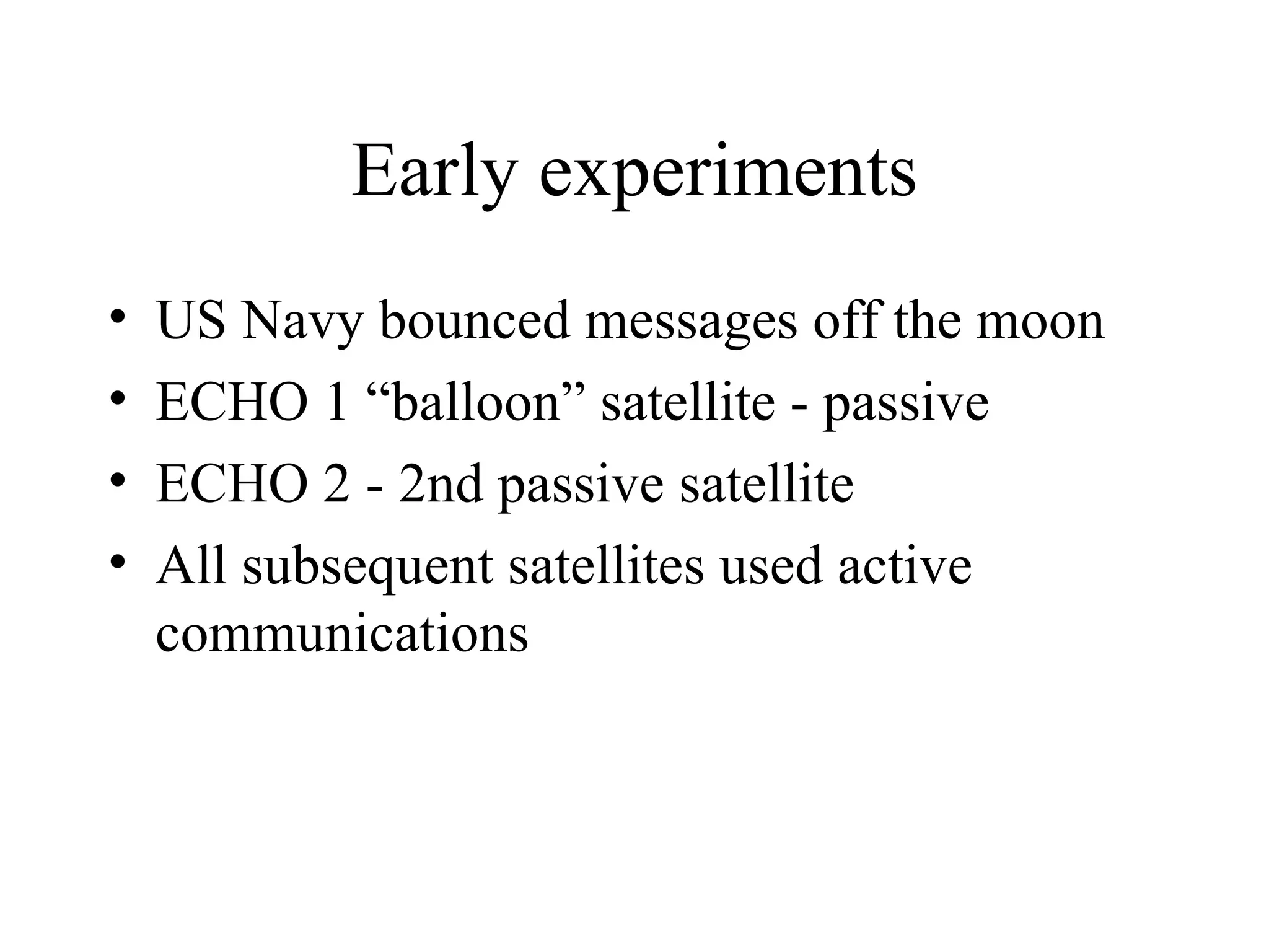 Early experiments US Navy bounced messages off the moon ECHO 1 “balloon” satellite - passive ECHO 2 - 2nd passive satellite All subsequent satellites used active communications 