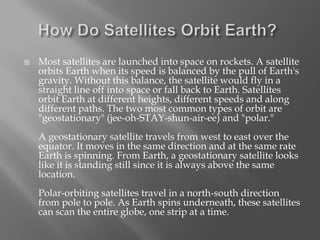 

Most satellites are launched into space on rockets. A satellite
orbits Earth when its speed is balanced by the pull of Earth's
gravity. Without this balance, the satellite would fly in a
straight line off into space or fall back to Earth. Satellites
orbit Earth at different heights, different speeds and along
different paths. The two most common types of orbit are
"geostationary" (jee-oh-STAY-shun-air-ee) and "polar."

A geostationary satellite travels from west to east over the
equator. It moves in the same direction and at the same rate
Earth is spinning. From Earth, a geostationary satellite looks
like it is standing still since it is always above the same
location.
Polar-orbiting satellites travel in a north-south direction
from pole to pole. As Earth spins underneath, these satellites
can scan the entire globe, one strip at a time.

 