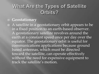 


Geostationary
A satellite in a geostationary orbit appears to be
in a fixed position to an earth-based observer.
A geostationary satellite revolves around the
earth at a constant speed once per day over the
equator. The geostationary orbit is useful for
communications applications because ground
based antennas, which must be directed
toward the satellite, can operate effectively
without the need for expensive equipment to
track the satellite’s motion.

 