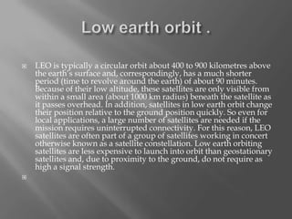 



LEO is typically a circular orbit about 400 to 900 kilometres above
the earth’s surface and, correspondingly, has a much shorter
period (time to revolve around the earth) of about 90 minutes.
Because of their low altitude, these satellites are only visible from
within a small area (about 1000 km radius) beneath the satellite as
it passes overhead. In addition, satellites in low earth orbit change
their position relative to the ground position quickly. So even for
local applications, a large number of satellites are needed if the
mission requires uninterrupted connectivity. For this reason, LEO
satellites are often part of a group of satellites working in concert
otherwise known as a satellite constellation. Low earth orbiting
satellites are less expensive to launch into orbit than geostationary
satellites and, due to proximity to the ground, do not require as
high a signal strength.

 