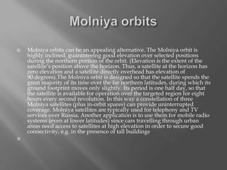 



Molniya orbits can be an appealing alternative. The Molniya orbit is
highly inclined, guaranteeing good elevation over selected positions
during the northern portion of the orbit. (Elevation is the extent of the
satellite’s position above the horizon. Thus, a satellite at the horizon has
zero elevation and a satellite directly overhead has elevation of
90 degrees).The Molniya orbit is designed so that the satellite spends the
great majority of its time over the far northern latitudes, during which its
ground footprint moves only slightly. Its period is one half day, so that
the satellite is available for operation over the targeted region for eight
hours every second revolution. In this way a constellation of three
Molniya satellites (plus in-orbit spares) can provide uninterrupted
coverage. Molniya satellites are typically used for telephony and TV
services over Russia. Another application is to use them for mobile radio
systems (even at lower latitudes) since cars travelling through urban
areas need access to satellites at high elevation in order to secure good
connectivity, e.g. in the presence of tall buildings

 