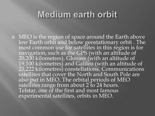 

MEO is the region of space around the Earth above
low Earth orbit and below geostationary orbit . The
most common use for satellites in this region is for
navigation, such as the GPS (with an altitude of
20,200 kilometres), Glonass (with an altitude of
19,100 kilometres) and Galileo (with an altitude of
23,222 kilometres) constellations. Communications
satellites that cover the North and South Pole are
also put in MEO. The orbital periods of MEO
satellites range from about 2 to 24 hours.
Telstar, one of the first and most famous
experimental satellites, orbits in MEO.

 