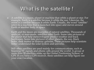 

A satellite is a moon, planet or machine that orbits a planet or star. For
example, Earth is a satellite because it orbits the sun. Likewise, the
moon is a satellite because it orbits Earth. Usually, the word "satellite"
refers to a machine that is launched into space and moves around
Earth or another body in space.
Earth and the moon are examples of natural satellites. Thousands of
artificial, or man-made, satellites orbit Earth. Some take pictures of
the planet that help meteorologists predict weather and track
hurricanes. Some take pictures of other planets, the sun, black
holes, dark matter or faraway galaxies. These pictures help scientists
better understand the solar system and universe.
Still other satellites are used mainly for communications, such as
beaming TV signals and phone calls around the world. A group of
more than 20 satellites make up the Global Positioning System, or
GPS. If you have a GPS receiver, these satellites can help figure out
your exact location.

 