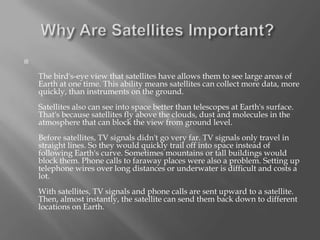 

The bird's-eye view that satellites have allows them to see large areas of
Earth at one time. This ability means satellites can collect more data, more
quickly, than instruments on the ground.
Satellites also can see into space better than telescopes at Earth's surface.
That's because satellites fly above the clouds, dust and molecules in the
atmosphere that can block the view from ground level.
Before satellites, TV signals didn't go very far. TV signals only travel in
straight lines. So they would quickly trail off into space instead of
following Earth's curve. Sometimes mountains or tall buildings would
block them. Phone calls to faraway places were also a problem. Setting up
telephone wires over long distances or underwater is difficult and costs a
lot.

With satellites, TV signals and phone calls are sent upward to a satellite.
Then, almost instantly, the satellite can send them back down to different
locations on Earth.

 
