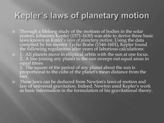 





Through a lifelong study of the motions of bodies in the solar
system, Johannes Kepler (1571-1630) was able to derive three basic
laws known as Kepler's laws of planetary motion. Using the data
compiled by his mentor Tycho Brahe (1546-1601), Kepler found
the following regularities after years of laborious calculations:
1. All planets move in elliptical orbits with the sun at one focus.
2. A line joining any planet to the sun sweeps out equal areas in
equal times.
3. The square of the period of any planet about the sun is
proportional to the cube of the planet's mean distance from the
sun.
These laws can be deduced from Newton's laws of motion and
law of universal gravitation. Indeed, Newton used Kepler's work
as basic information in the formulation of his gravitational theory.

 