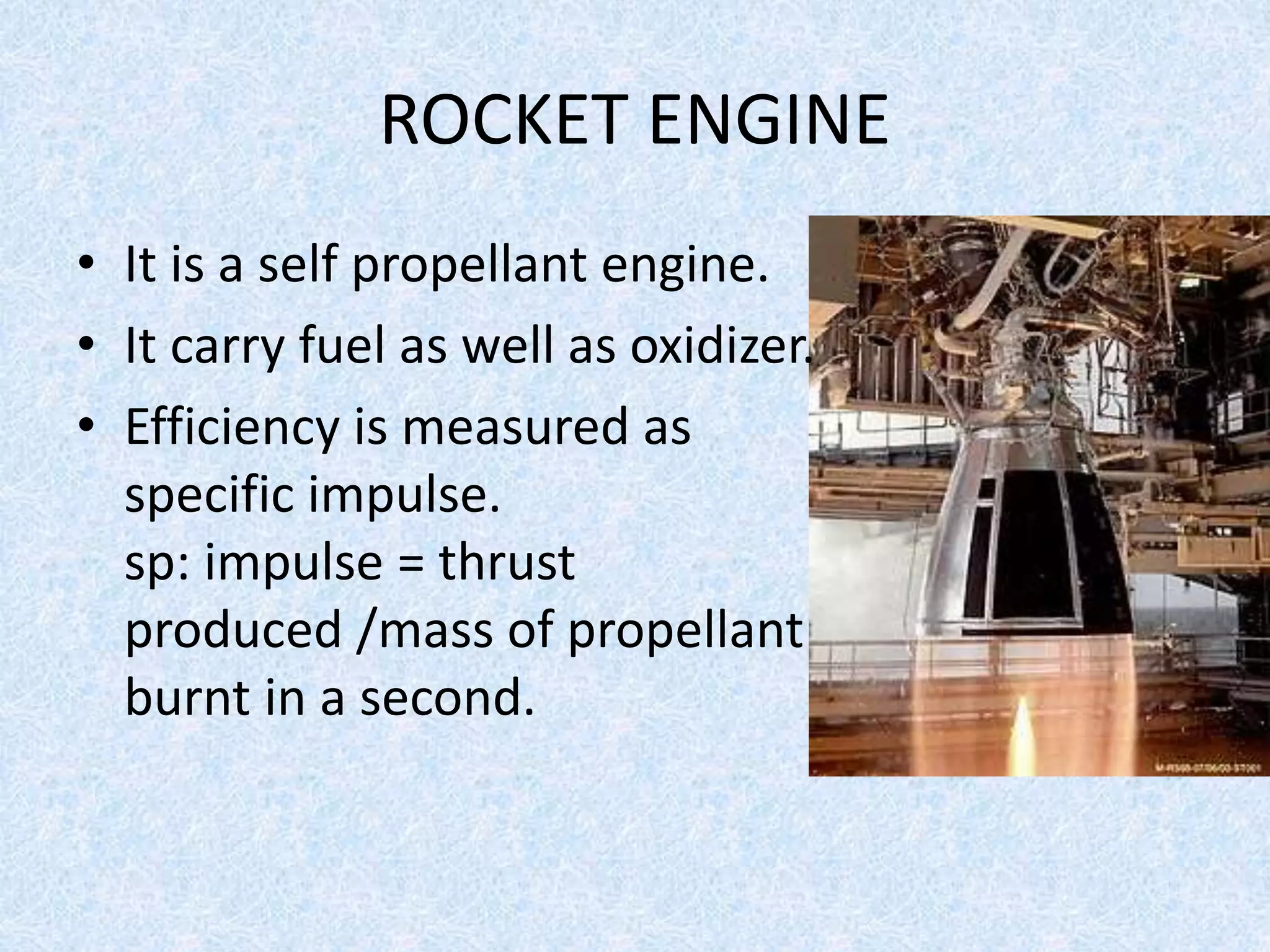 ROCKET ENGINE
• It is a self propellant engine.
• It carry fuel as well as oxidizer.
• Efficiency is measured as
specific impulse.
sp: impulse = thrust
produced /mass of propellant
burnt in a second.
 