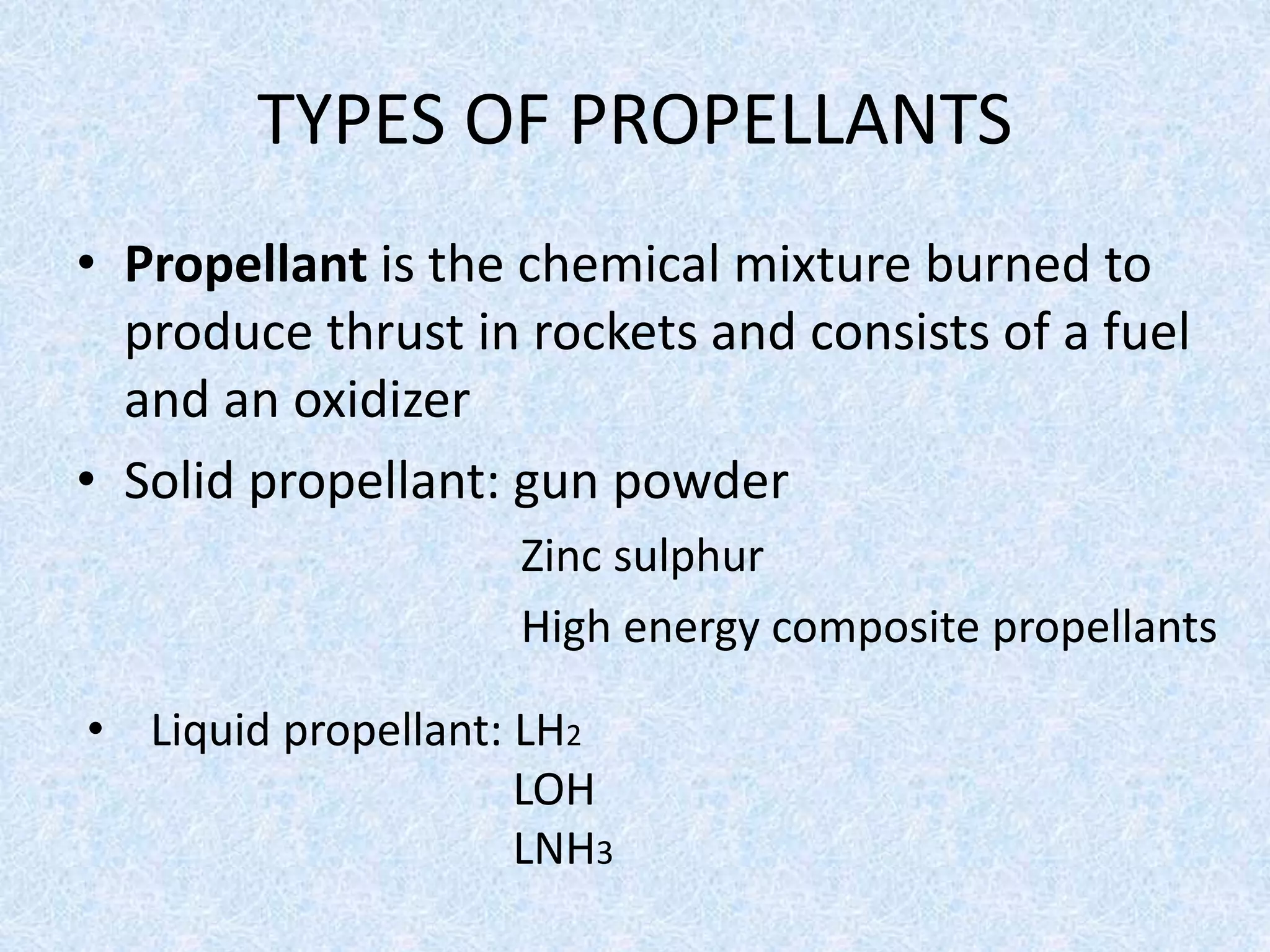 TYPES OF PROPELLANTS
• Propellant is the chemical mixture burned to
produce thrust in rockets and consists of a fuel
and an oxidizer
• Solid propellant: gun powder
Zinc sulphur
High energy composite propellants
• Liquid propellant: LH2
LOH
LNH3
 
