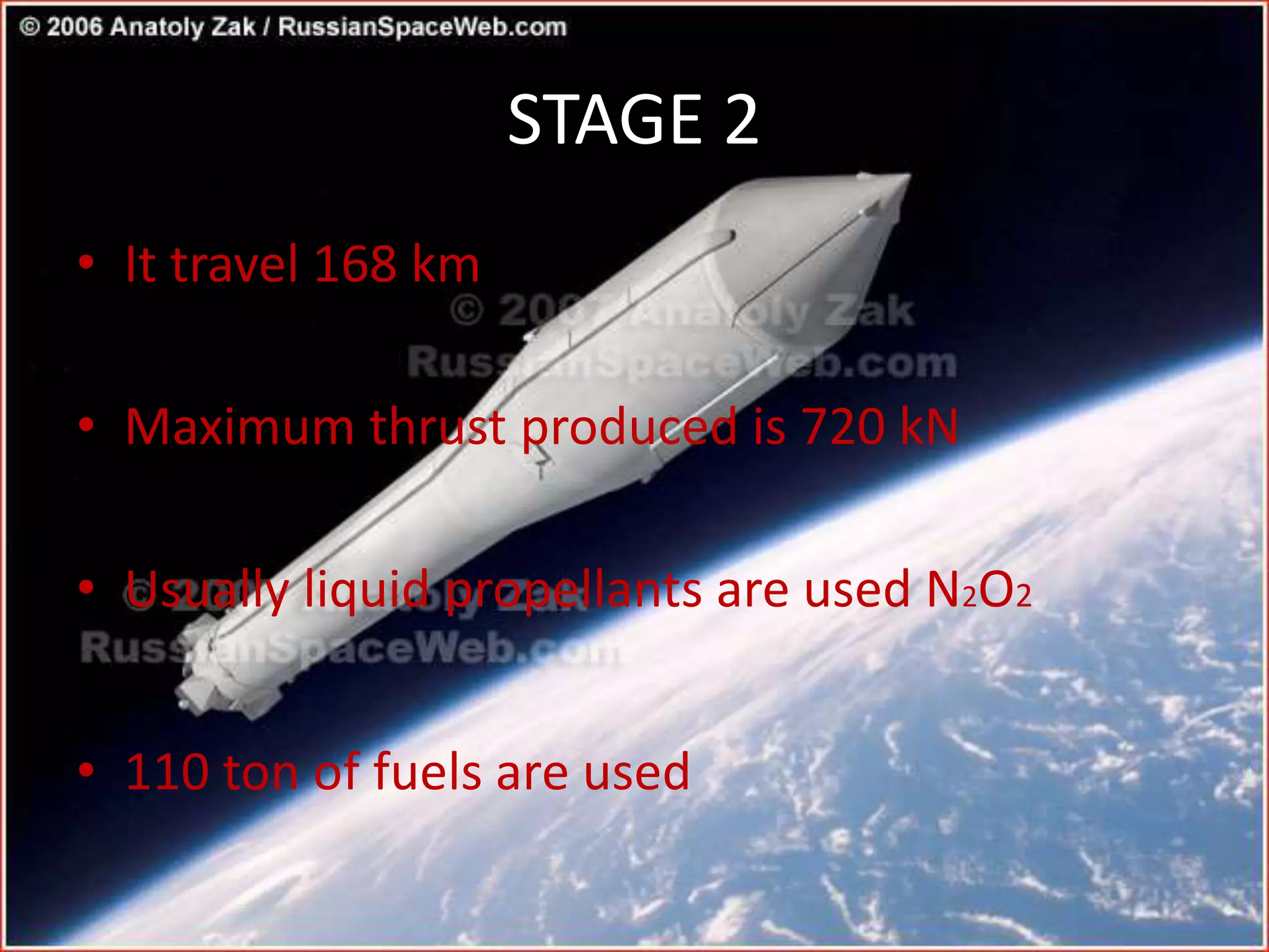 STAGE 2
• It travel 168 km
• Maximum thrust produced is 720 kN
• Usually liquid propellants are used N2O2
• 110 ton of fuels are used
 