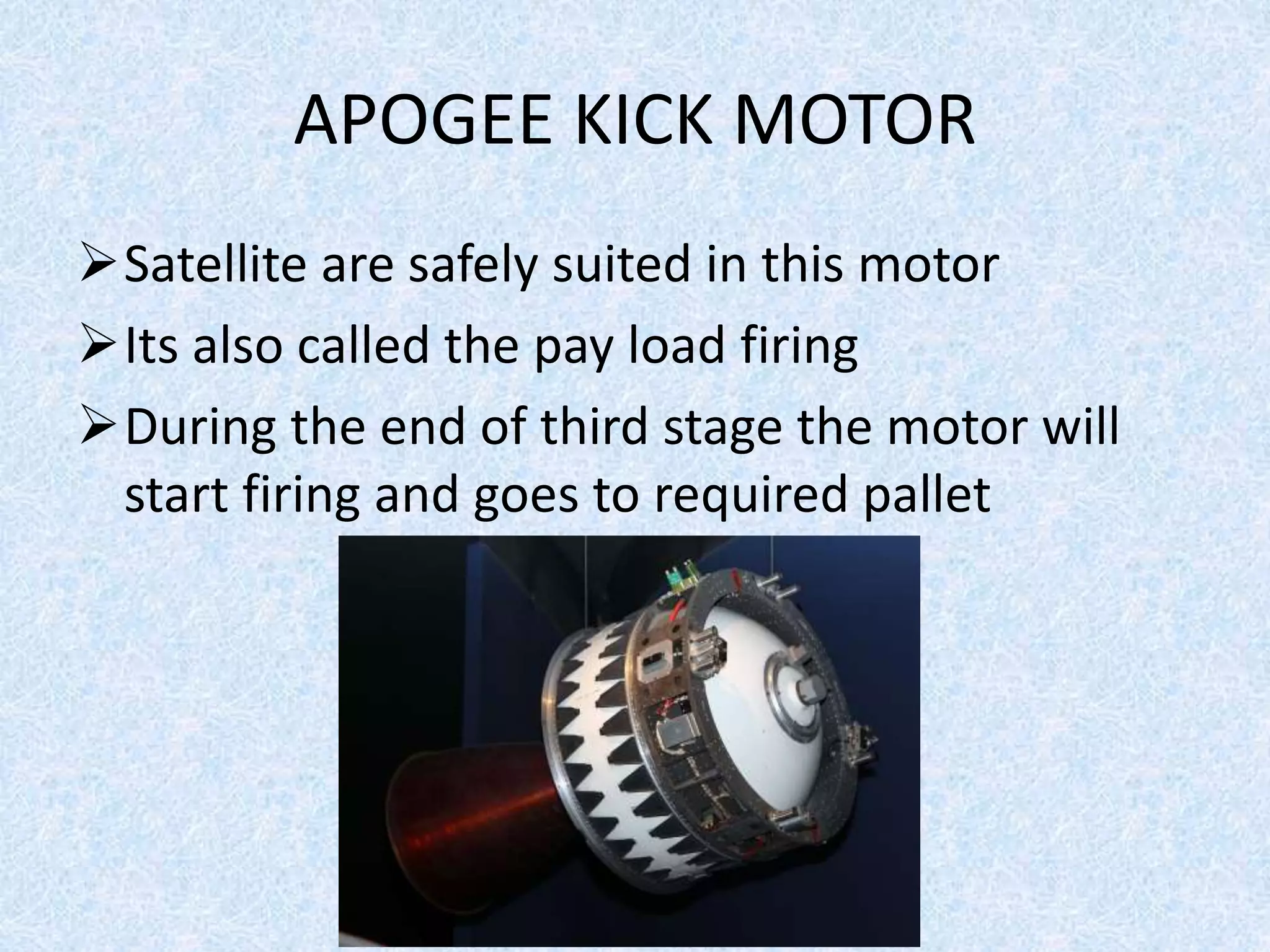 APOGEE KICK MOTOR
Satellite are safely suited in this motor
Its also called the pay load firing
During the end of third stage the motor will
start firing and goes to required pallet
 