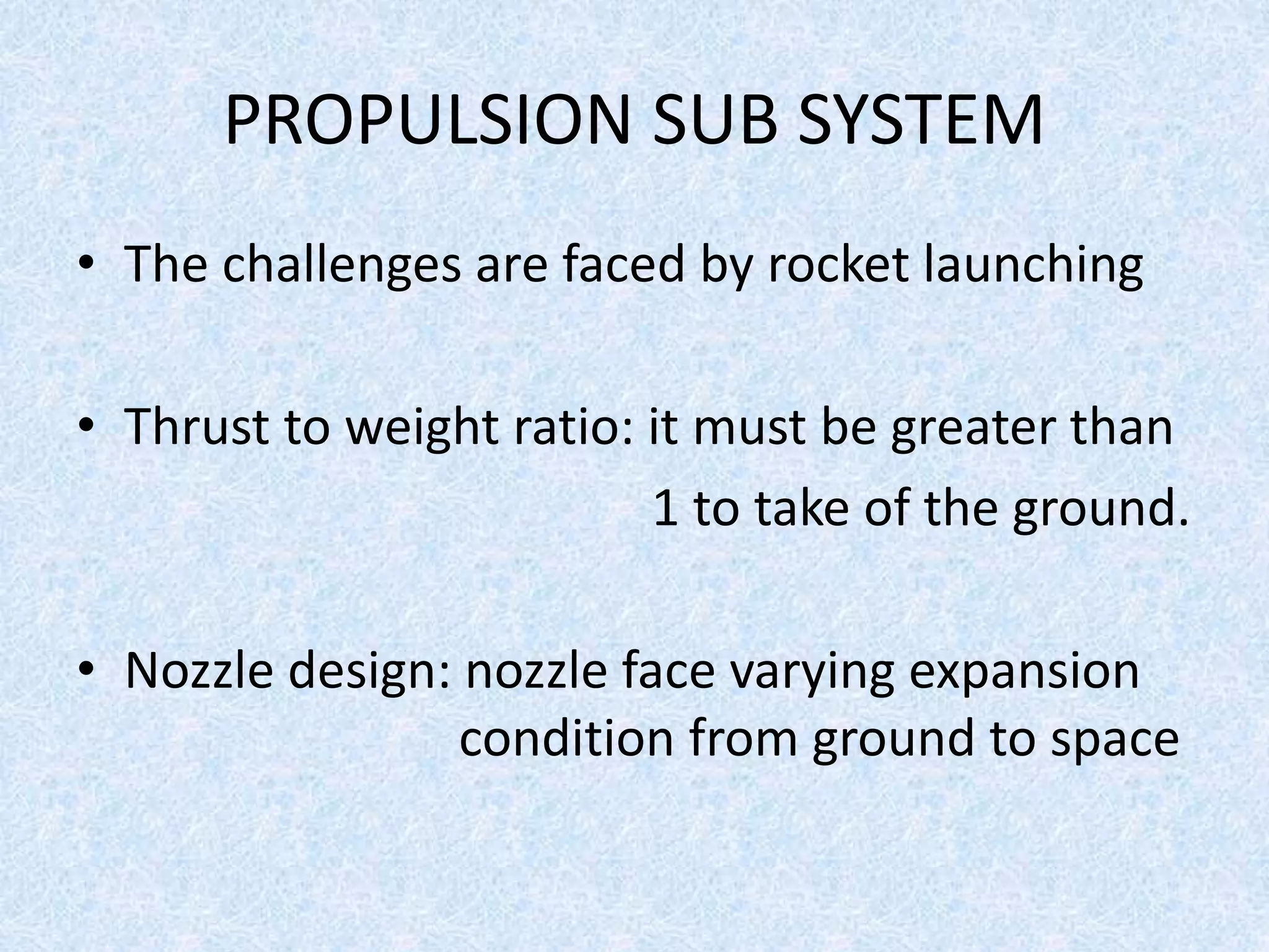 PROPULSION SUB SYSTEM
• The challenges are faced by rocket launching
• Thrust to weight ratio: it must be greater than
1 to take of the ground.
• Nozzle design: nozzle face varying expansion
condition from ground to space
 