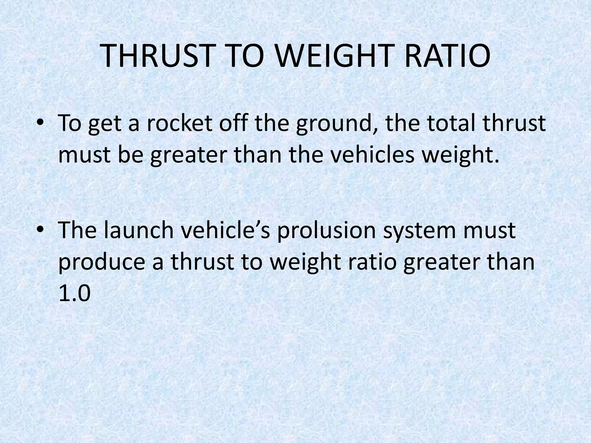 THRUST TO WEIGHT RATIO
• To get a rocket off the ground, the total thrust
must be greater than the vehicles weight.
• The launch vehicle’s prolusion system must
produce a thrust to weight ratio greater than
1.0
 