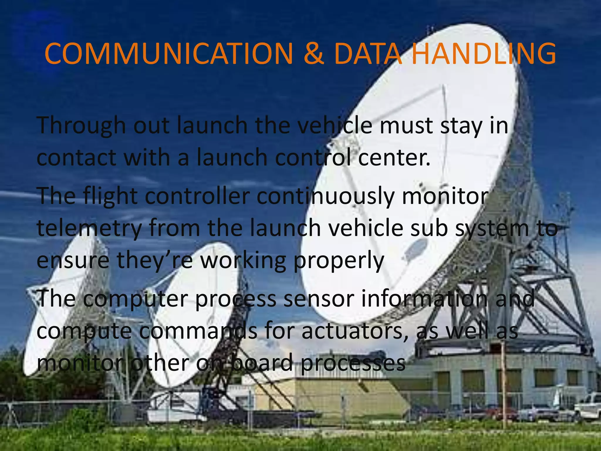 COMMUNICATION & DATA HANDLING
Through out launch the vehicle must stay in
contact with a launch control center.
The flight controller continuously monitor
telemetry from the launch vehicle sub system to
ensure they’re working properly
The computer process sensor information and
compute commands for actuators, as well as
monitor other on board processes
 
