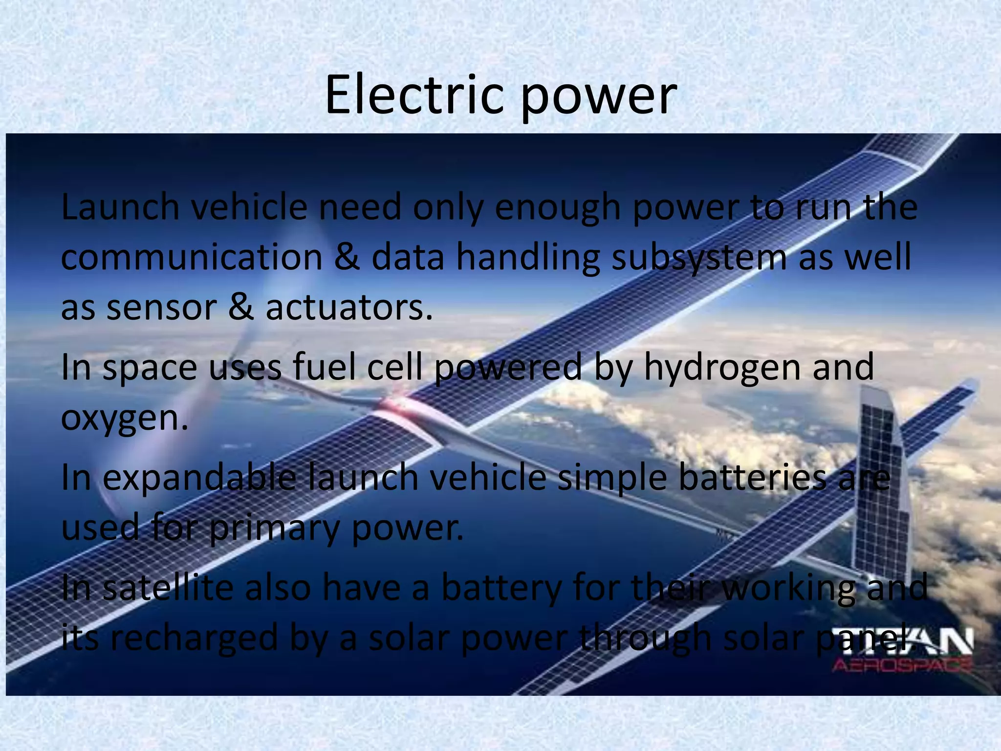 Electric power
Launch vehicle need only enough power to run the
communication & data handling subsystem as well
as sensor & actuators.
In space uses fuel cell powered by hydrogen and
oxygen.
In expandable launch vehicle simple batteries are
used for primary power.
In satellite also have a battery for their working and
its recharged by a solar power through solar panel.
 