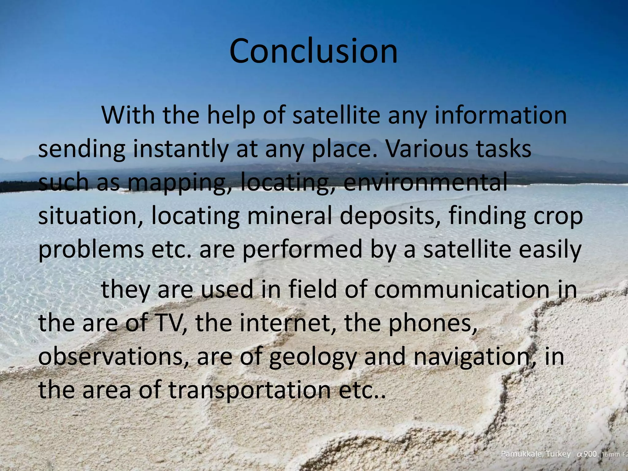 Conclusion
With the help of satellite any information
sending instantly at any place. Various tasks
such as mapping, locating, environmental
situation, locating mineral deposits, finding crop
problems etc. are performed by a satellite easily
they are used in field of communication in
the are of TV, the internet, the phones,
observations, are of geology and navigation, in
the area of transportation etc..
 