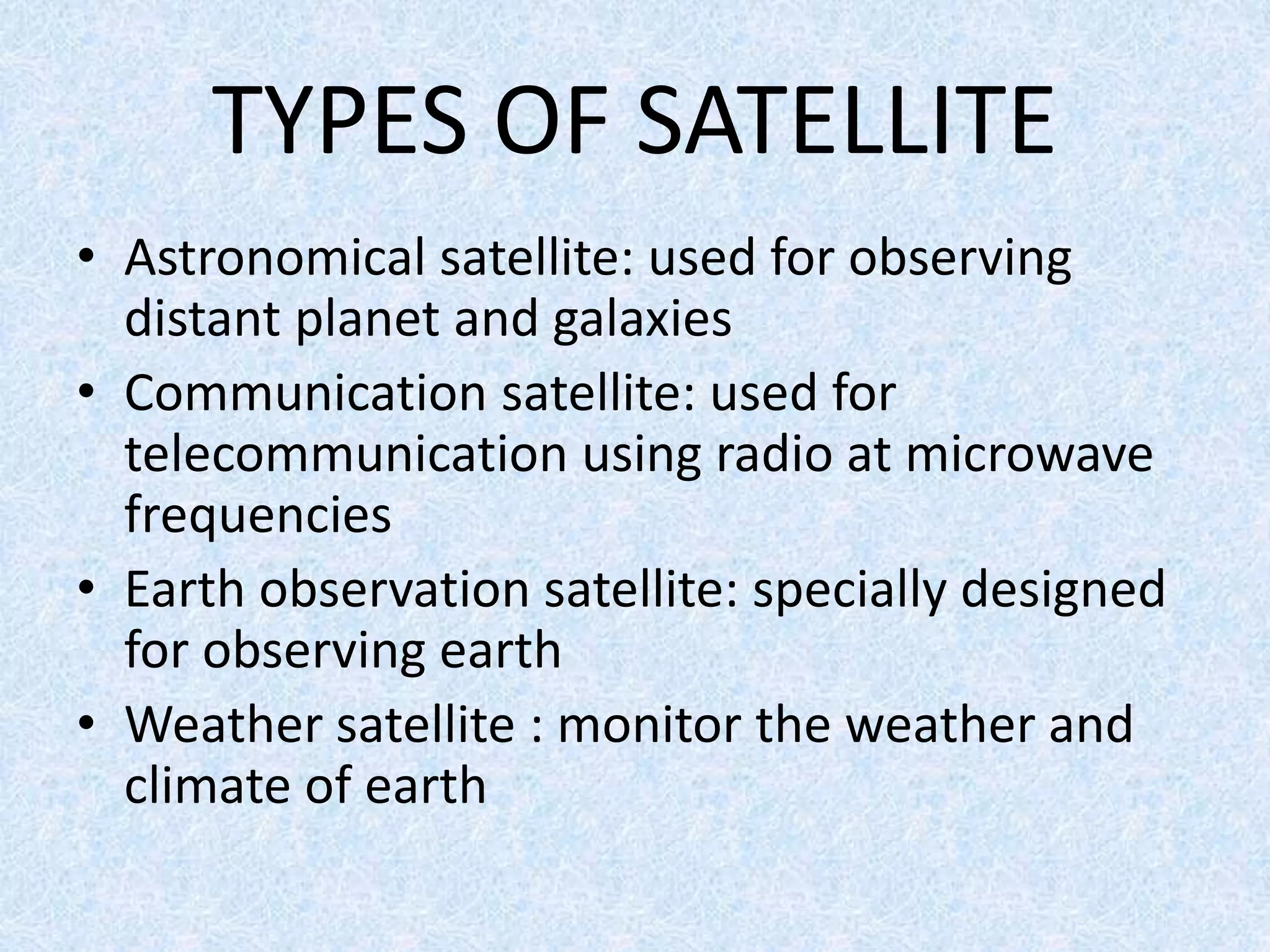 TYPES OF SATELLITE
• Astronomical satellite: used for observing
distant planet and galaxies
• Communication satellite: used for
telecommunication using radio at microwave
frequencies
• Earth observation satellite: specially designed
for observing earth
• Weather satellite : monitor the weather and
climate of earth
 