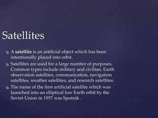 Satellites 
 Asatellite is an artificial object which has been 
intentionally placed into orbit. 
 Satellites are used for a large number of purposes. 
Common types include military and civilian, Earth 
observation satellites, communication, navigation 
satellites, weather satellites, and research satellites. 
 The name of the first artificial satellite which was 
launched into an elliptical low Earth orbit by the 
Soviet Union in 1957 was Sputnik . 
 