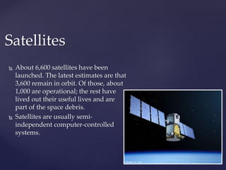 Satellites 
 About 6,600 satellites have been 
launched. The latest estimates are that 
3,600 remain in orbit. Of those, about 
1,000 are operational; the rest have 
lived out their useful lives and are 
part of the space debris. 
 Satellites are usually semi-independent 
computer-controlled 
systems. 
 