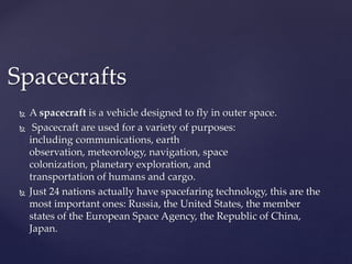 Spacecrafts 
 Aspacecraft is a vehicle designed to fly in outer space. 
 Spacecraft are used for a variety of purposes: 
including communications, earth 
observation, meteorology, navigation, space 
colonization, planetary exploration, and 
transportation of humans and cargo. 
 Just 24 nations actually have spacefaring technology, this are the 
most important ones: Russia, the United States, the member 
states of the European Space Agency, the Republic of China, 
Japan. 
 