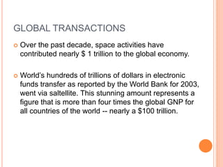 GLOBAL TRANSACTIONS
 Over the past decade, space activities have
contributed nearly $ 1 trillion to the global economy.
 World’s hundreds of trillions of dollars in electronic
funds transfer as reported by the World Bank for 2003,
went via saltellite. This stunning amount represents a
figure that is more than four times the global GNP for
all countries of the world -- nearly a $100 trillion.
 