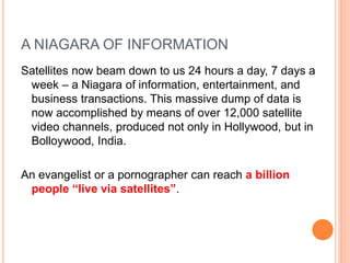 A NIAGARA OF INFORMATION
Satellites now beam down to us 24 hours a day, 7 days a
week – a Niagara of information, entertainment, and
business transactions. This massive dump of data is
now accomplished by means of over 12,000 satellite
video channels, produced not only in Hollywood, but in
Bolloywood, India.
An evangelist or a pornographer can reach a billion
people “live via satellites”.
 
