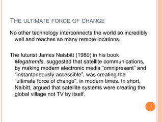 THE ULTIMATE FORCE OF CHANGE
No other technology interconnects the world so incredibly
well and reaches so many remote locations.
The futurist James Naisbitt (1980) in his book
Megatrends, suggested that satellite communications,
by making modern electronic media “omnipresent” and
“instantaneously accessible”, was creating the
“ultimate force of change”, in modern times. In short,
Naibitt, argued that satellite systems were creating the
global village not TV by itself.
 
