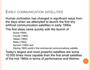 EARLY COMMUNICATION SATELLITES
Human civilization has changed in significant ways from
the days when we attempted to launch the first tiny
artificial communication satellites in early 1990s.
The first steps came quickly with the launch of
Score (1958)
Courier (1960)
Telstar (1962),
Relay (1962),
Syncom (1063) and
(Spring 1965) world’s first commercial communications satellite
Today’s largest and most powerful satellites are some
10,000 times more capable than the first small satellites
of the mid 1960s in terms of performance and lifetime.
 