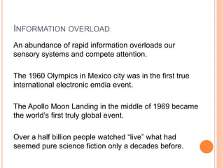 INFORMATION OVERLOAD
An abundance of rapid information overloads our
sensory systems and compete attention.
The 1960 Olympics in Mexico city was in the first true
international electronic emdia event.
The Apollo Moon Landing in the middle of 1969 became
the world’s first truly global event.
Over a half billion people watched “live” what had
seemed pure science fiction only a decades before.
 