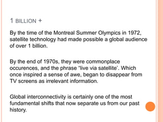 1 BILLION +
By the time of the Montreal Summer Olympics in 1972,
satellite technology had made possible a global audience
of over 1 billion.
By the end of 1970s, they were commonplace
occurences, and the phrase “live via satellite’. Which
once inspired a sense of awe, began to disappear from
TV screens as irrelevant information.
Global interconnectivity is certainly one of the most
fundamental shifts that now separate us from our past
history.
 