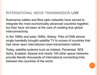 INTERNATIONAL NEWS TRANSMISSION LIVE
Submarine cables and fibre optic networks have served to
integrate the most economically advanced countries together,
but they have not been at the core of creating true global
interconnectivity.
In the 1980s and early 1990s, Sidney Pike of CNN almost
single handedly brought satellite TV to scores of countries that
had never seen international news transmission before.
Today, satellite systems such as Intelsat, Panamsat, SES
Astra, Eutelsat, Asiasat and nearly 100 other space networks
provide literally thousands of international connecting links
between the countries of the world.
 