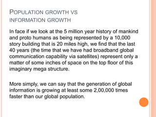 POPULATION GROWTH VS
INFORMATION GROWTH
In face if we look at the 5 million year history of mankind
and proto humans as being represented by a 10,000
story building that is 20 miles high, we find that the last
40 years (the time that we have had broadband global
communication capability via satellites) represent only a
matter of some inches of space on the top floor of this
imaginary mega structure.
More simply, we can say that the generation of global
information is growing at least some 2,00,000 times
faster than our global population.
 