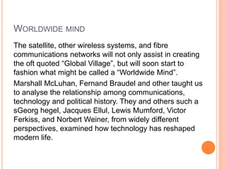 WORLDWIDE MIND
The satellite, other wireless systems, and fibre
communications networks will not only assist in creating
the oft quoted “Global Village”, but will soon start to
fashion what might be called a “Worldwide Mind”.
Marshall McLuhan, Fernand Braudel and other taught us
to analyse the relationship among communications,
technology and political history. They and others such a
sGeorg hegel, Jacques Ellul, Lewis Mumford, Victor
Ferkiss, and Norbert Weiner, from widely different
perspectives, examined how technology has reshaped
modern life.
 