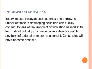 INFORMATION NETWORKS
Today, people in developed countries and a growing
umber of those in developing countries can quickly
connect to tens of thousands of “information networks” to
learn about virtually any conceivable subject or watch
any form of entertainment or amusement. Censorship will
have become obsolete.
 