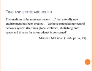 TIME AND SPACE ABOLISHED
The medium is the message means . …' that a totally new
environment has been created‘. We have extended our central
nervous system itself in a global embrace, abolishing both
space and time as far as our planet is concerned'
Marshall McLuhan (1966, pp. ix, 19)
 