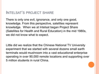 INTELSAT’S PROJECT SHARE
There is only one evil, ignorance, and only one good,
knowledge. From this perspective, satellites represent
knowledge. When we at Intelsat began Project Share
(Satellites for Health and Rural Education) in the mid 1980s,
we did not know what to expect.
Little did we realize that the Chinese National TV University
experiment that we started with several dozens small earth
terminals would mushroom into a vast educational enterprise
operating in over 90,000 remote locations and supporting over
5 million students in rural China.
 