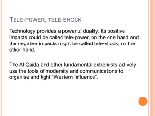 TELE-POWER, TELE-SHOCK
Technology provides a powerful duality. Its positive
impacts could be called tele-power, on the one hand and
the negative impacts might be called tele-shock, on the
other hand.
The Al Qaida and other fundamental extremists actively
use the tools of modernity and communications to
organise and fight “Western Influence”.
 