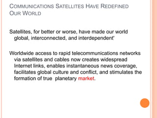 COMMUNICATIONS SATELLITES HAVE REDEFINED
OUR WORLD
Satellites, for better or worse, have made our world
global, interconnected, and interdependent'
Worldwide access to rapid telecommunications networks
via satellites and cables now creates widespread
Internet links, enables instantaneous news coverage,
facilitates global culture and conflict, and stimulates the
formation of true planetary market.
 