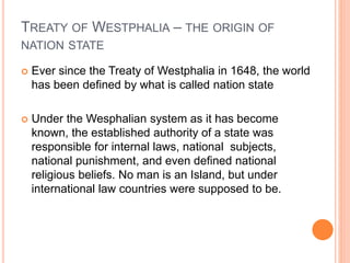 TREATY OF WESTPHALIA – THE ORIGIN OF
NATION STATE
 Ever since the Treaty of Westphalia in 1648, the world
has been defined by what is called nation state
 Under the Wesphalian system as it has become
known, the established authority of a state was
responsible for internal laws, national subjects,
national punishment, and even defined national
religious beliefs. No man is an Island, but under
international law countries were supposed to be.
 