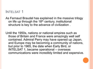 INTELSAT 1
As Fernaud Braudel has explained in the massive trilogy
on life up through the 18th century, institutional
structure is key to the advance of civilization .
Until the 1950s, nations or national empires such as
those of Britain and France were amazingly well self
contained. Admiral Perry may have opened up Japan,
and Europe may be becoming a community of nations,
but prior to 1965, the date when Early Bird, or
INTELSAT 1, became operational – overseas
communications were incredibly limited and expensive.
 