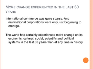 MORE CHANGE EXPERIENCED IN THE LAST 60
YEARS
International commerce was quire sparse. And
multinational corporations were only just beginning to
emerge.
The world has certainly experienced more change on its
economic, cultural, social, scientific and political
systems in the last 60 years than at any time in history.
 