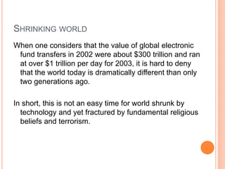 SHRINKING WORLD
When one considers that the value of global electronic
fund transfers in 2002 were about $300 trillion and ran
at over $1 trillion per day for 2003, it is hard to deny
that the world today is dramatically different than only
two generations ago.
In short, this is not an easy time for world shrunk by
technology and yet fractured by fundamental religious
beliefs and terrorism.
 