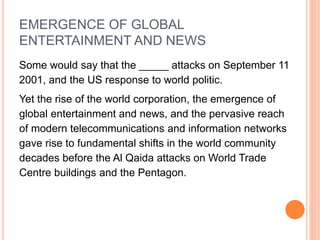 EMERGENCE OF GLOBAL
ENTERTAINMENT AND NEWS
Some would say that the _____ attacks on September 11
2001, and the US response to world politic.
Yet the rise of the world corporation, the emergence of
global entertainment and news, and the pervasive reach
of modern telecommunications and information networks
gave rise to fundamental shifts in the world community
decades before the Al Qaida attacks on World Trade
Centre buildings and the Pentagon.
 