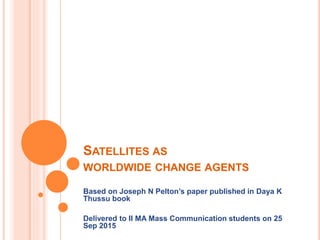 SATELLITES AS
WORLDWIDE CHANGE AGENTS
Based on Joseph N Pelton’s paper published in Daya K
Thussu book
Delivered to II MA Mass Communication students on 25
Sep 2015
 