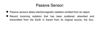Passive Sensor:
● Passive sensors detect electromagnetic radiation emitted from an object.
● Record incoming radiation that has been scattered, absorbed and
transmitted from the Earth in transit from its original source, the Sun.
 