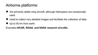 Airborne platforms:
● Are primarily stable wing aircraft, although helicopters are occasionally
used.
● Used to collect very detailed images and facilitate the collection of data.
● Up to 50 km from earth.
Examples:NCAR, NOAA, and NASA research aircrafts.
 