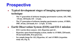 Prospective
● Typical development stages of imaging spectroscopy
technique
○ The 1st generation of airborne imaging spectrometer system, AIS, 1983,
~10 nm, 128 bands, 0.8 – 2.4 μm.
○ The 2nd generation of airborne imaging spectrometer system, AVIRIS,
1987, 10 nm, 224 bands, 0.4 – 2.5 μm. (CASI).
● Earth Observation System (EOS) and EO-1 mission
○ EO-1 carries three sensors: ALI, Hyperion and AC,
○ Hyperion, space-based imaging system, similar to AVIRIS, 220 bands,
10 nm bandwidth, 30 m pixel size.
○ See sample image for ALI, Hyperion, AC and AVIRIS (Argentina
study site, Fig. 5).
 
