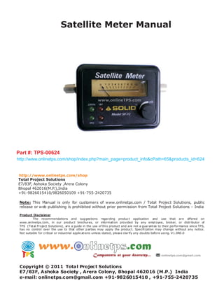 Satellite Meter Manual




Part #: TPS-00624
http://www.onlinetps.com/shop/index.php?main_page=product_info&cPath=65&products_id=624


http://www.onlinetps.com/shop
Total Project Solutions
E7/83F, Ashoka Society ,Arera Colony
Bhopal 462016(M.P.),India
+91-9826015410/9826050109 +91-755-2420735

 Note: This Manual is only for customers of www.onlinetps.com / Total Project Solutions, public
 release or web publishing is prohibited without prior permission from Total Project Solutions – India

 Product Disclaimer
          The recommendations and sug ges tions regarding produc t application and use that are offered on
 www.on linetps.com, in our produc t brochures, or informati on provided by any empl oyee, broker, or distributor of
 TPS (Tot al Project Solutions), are a guide in the use of thi s product and are not a guarant ee to their performance sinc e TPS,
 has no control over the use to that other p arties may apply the produc t. Speci fi cation may change without any notice.
 Not suitable for critical or indus trial applic at ions unless stated, pleas e clarify any doubts before usi ng. V1.0R0 .0




 Copyright © 2011 Total Project Solutions
 E7/83F, Ashoka Society , Arera Colony, Bhopal 462016 (M.P.) India
 e-mail: onlinetps.com@gmail.com +91-9826015410 , +91-755-2420735
 