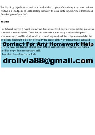 Satellites in geosynchronous orbit have the desirable property of remaining in the same position
relative to a fixed point on Earth, making them easy to locate in the sky. So, why is there a need
for other types of satellites?
Solution
For different purpose different types of satellites are needed. Geosynchronous satellite is good as
communication satellite but if ones want to have look at stars analyze them and map their
position we need satellite which would be at much higher altitude for better vision and also that
its infrared equipment in it is not affected by the heat of earth. Now for mapping of earth and
studying its atmosphere you need satellite which is at lower altitiude (low earth orbit) and for
GPS one needs constellation of satellites at medium earth orbit and for metrological purpose
satellites are put in sun synchronous orbit.
I hope that I have cleared your doubt.
 