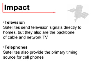 Impact Television Satellites send television signals directly to homes, but they also are the backbone of cable and network TV Telephones Satellites also provide the primary timing source for cell phones